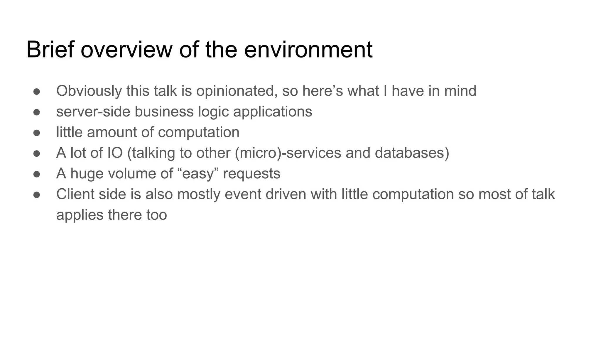 Brief overview of the environment
● Obviously this talk is opinionated, so here’s what I have in mind
● server-side business logic applications
● little amount of computation
● A lot of IO (talking to other (micro)-services and databases)
● A huge volume of “easy” requests
● Client side is also mostly event driven with little computation so most of talk
applies there too
 