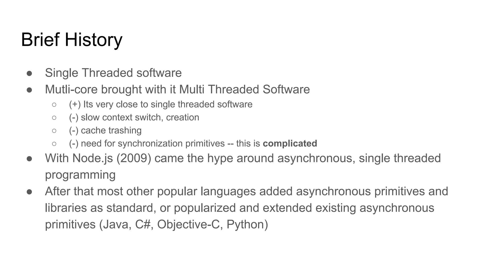 Brief History
● Single Threaded software
● Mutli-core brought with it Multi Threaded Software
○ (+) Its very close to single threaded software
○ (-) slow context switch, creation
○ (-) cache trashing
○ (-) need for synchronization primitives -- this is complicated
● With Node.js (2009) came the hype around asynchronous, single threaded
programming
● After that most other popular languages added asynchronous primitives and
libraries as standard, or popularized and extended existing asynchronous
primitives (Java, C#, Objective-C, Python)
 
