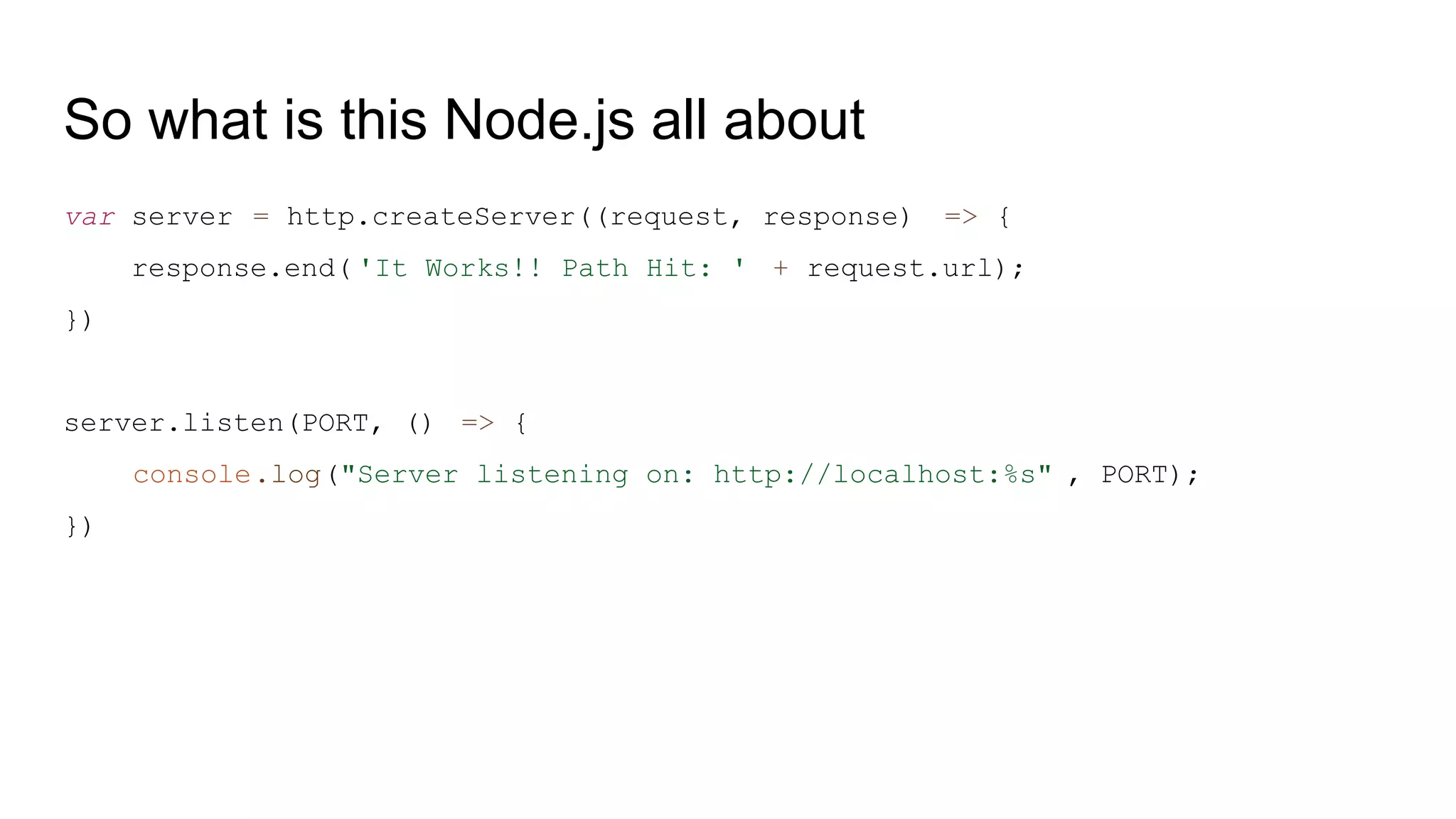 So what is this Node.js all about
var server = http.createServer((request, response) => {
response.end( 'It Works!! Path Hit: ' + request.url);
})
server.listen(PORT, () => {
console.log("Server listening on: http://localhost:%s" , PORT);
})
 