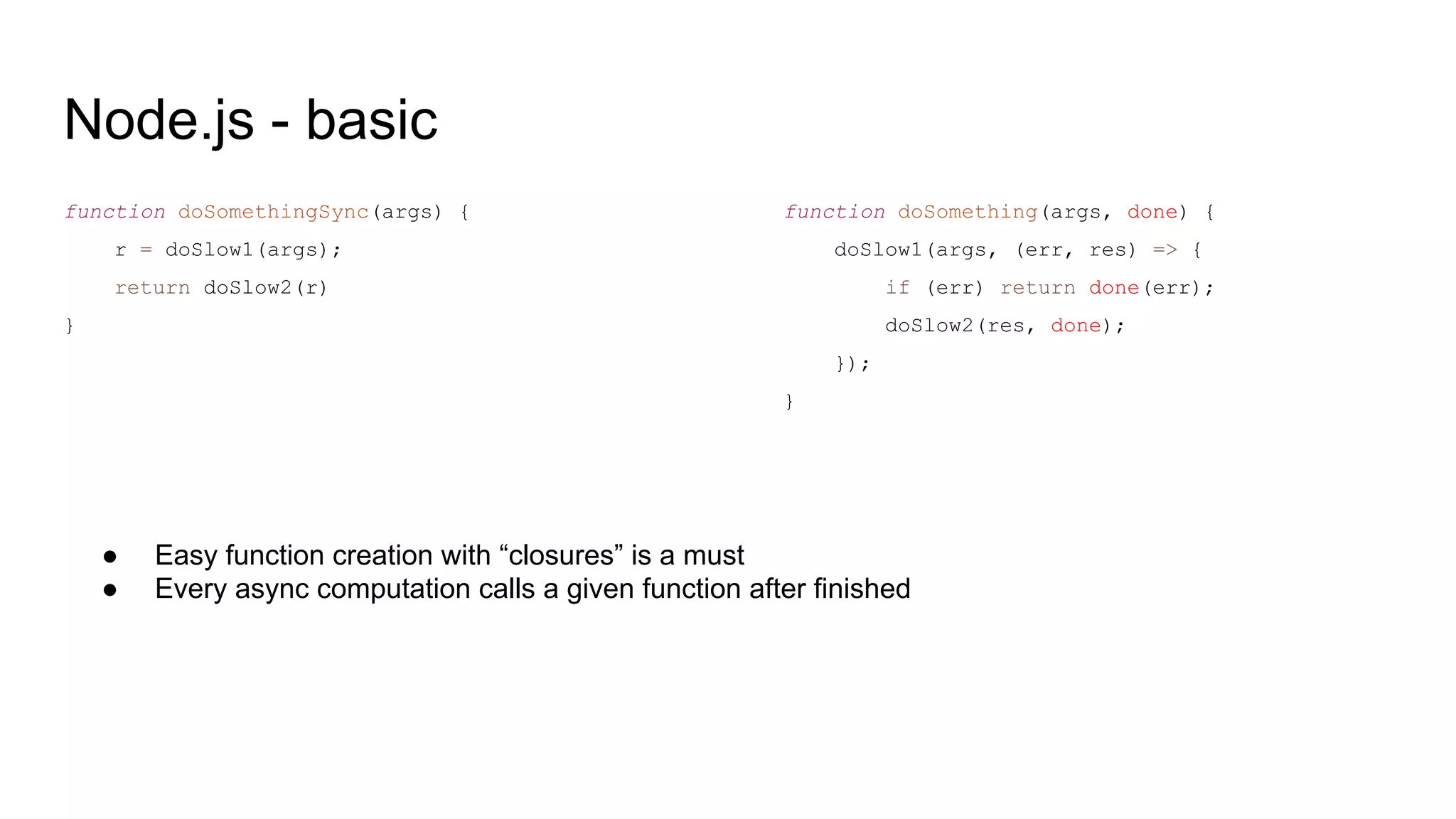 Node.js - basic
function doSomethingSync(args) {
r = doSlow1(args);
return doSlow2(r)
}
function doSomething(args, done) {
doSlow1(args, (err, res) => {
if (err) return done(err);
doSlow2(res, done);
});
}
● Easy function creation with “closures” is a must
● Every async computation calls a given function after finished
 