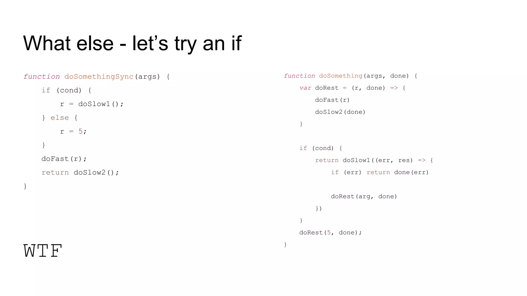 What else - let’s try an if
function doSomethingSync(args) {
if (cond) {
r = doSlow1();
} else {
r = 5;
}
doFast(r);
return doSlow2();
}
WTF
function doSomething(args, done) {
var doRest = (r, done) => {
doFast(r)
doSlow2(done)
}
if (cond) {
return doSlow1((err, res) => {
if (err) return done(err)
doRest(arg, done)
})
}
doRest(5, done);
}
 