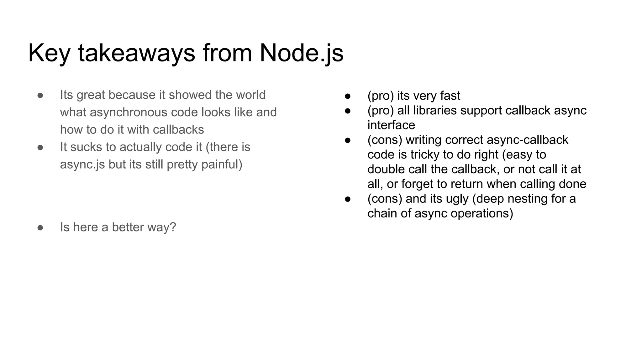 Key takeaways from Node.js
● Its great because it showed the world
what asynchronous code looks like and
how to do it with callbacks
● It sucks to actually code it (there is
async.js but its still pretty painful)
● Is here a better way?
● (pro) its very fast
● (pro) all libraries support callback async
interface
● (cons) writing correct async-callback
code is tricky to do right (easy to
double call the callback, or not call it at
all, or forget to return when calling done
● (cons) and its ugly (deep nesting for a
chain of async operations)
 