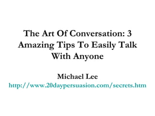 The Art Of Conversation: 3 Amazing Tips To Easily Talk With Anyone Michael Lee http://www.20daypersuasion.com/secrets.htm 
