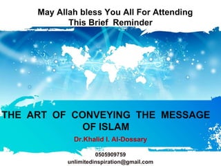 May Allah bless You All For Attending
            This Brief Reminder




THE ART OF CONVEYING THE MESSAGE
             OF ISLAM
              Dr.Khalid I. Al-Dossary

                      0505909759
            unlimitedinspiration@gmail.com
 