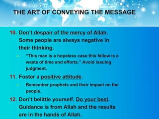THE ART OF CONVEYING THE MESSAGE


10. Don‟t despair of the mercy of Allah.
    Some people are always negative in
    their thinking.
  –   “This man is a hopeless case this fellow is a
      waste of time and efforts.” Avoid issuing
      judgment.
11. Foster a positive attitude.
  –   Remember prophets and their impact on the
      people.
12. Don‟t belittle yourself. Do your best.
    Guidance is from Allah and the results
    are in the hands of Allah.
 