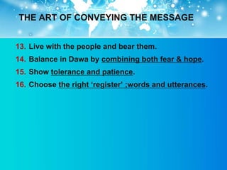 THE ART OF CONVEYING THE MESSAGE


13. Live with the people and bear them.
14. Balance in Dawa by combining both fear & hope.
15. Show tolerance and patience.
16. Choose the right „register‟ ;words and utterances.
 