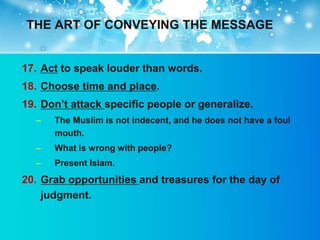 THE ART OF CONVEYING THE MESSAGE


17. Act to speak louder than words.
18. Choose time and place.
19. Don‟t attack specific people or generalize.
  –   The Muslim is not indecent, and he does not have a foul
      mouth.
  –   What is wrong with people?
  –   Present Islam.
20. Grab opportunities and treasures for the day of
    judgment.
 