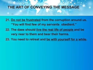 THE ART OF CONVEYING THE MESSAGE


21. Do not be frustrated from the corruption around us.
    “You will find few of my servants obedient.”
22. The daee should live the real life of people and be
    very near to them and bear their harms.
23. You need to retreat and be with yourself for a while.
 