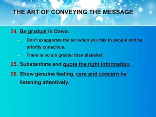 THE ART OF CONVEYING THE MESSAGE


24. Be gradual in Dawa.
  –   Don‟t exaggerate the sin when you talk to people and be
      priority conscious.
  –   There is no sin greater than disbelief.

25. Substantiate and quote the right information.
26. Show genuine feeling, care and concern by
   listening attentively.
 