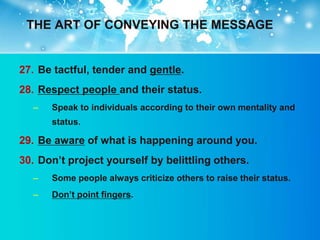 THE ART OF CONVEYING THE MESSAGE


27. Be tactful, tender and gentle.
28. Respect people and their status.
  –   Speak to individuals according to their own mentality and
      status.

29. Be aware of what is happening around you.
30. Don‟t project yourself by belittling others.
  –   Some people always criticize others to raise their status.
  –   Don‟t point fingers.
 