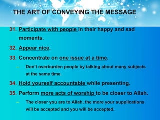 THE ART OF CONVEYING THE MESSAGE

31. Participate with people in their happy and sad
   moments.
32. Appear nice.
33. Concentrate on one issue at a time.
  –   Don‟t overburden people by talking about many subjects
      at the same time.

34. Hold yourself accountable while presenting.
35. Perform more acts of worship to be closer to Allah.
  –   The closer you are to Allah, the more your supplications
      will be accepted and you will be accepted.
 