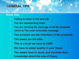 GENERAL TIPS

Know that;
     Calling to Islam is the best job
     You are representing Islam
     You are carrying the message of all the prophets
      which is The most honorable message.
   The scholars are the inheritors of the prophets.
   The daees are the elite.
   This is a trust we have to fulfill.
   We have to adopt quality in your Dawa.
   The daees have to study and increase their
    knowledge about the way of Dawa.
 