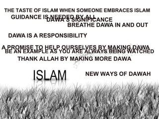 THE TASTE OF ISLAM WHEN SOMEONE EMBRACES ISLAM
  GUIDANCE IS NEEDED BY ALL
            DAWA‟S SIGNIFICANCE
                  BREATHE DAWA IN AND OUT
 DAWA IS A RESPONSIBILITY

A PROMISE TO HELP OURSELVES BY MAKING DAWA
BE AN EXAMPLE AS YOU ARE ALWAYS BEING WATCHED
    THANK ALLAH BY MAKING MORE DAWA

                         NEW WAYS OF DAWAH
 