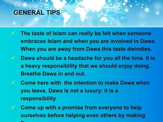 GENERAL TIPS


 The taste of Islam can really be felt when someone
  embraces Islam and when you are involved in Dawa.
  When you are away from Dawa this taste dwindles.
 Dawa should be a headache for you all the time. It is
  a heavy responsibility that we should enjoy doing.
  Breathe Dawa in and out.
 Come here with the intention to make Dawa when
  you leave. Dawa is not a luxury; it is a
  responsibility
 Come up with a promise from everyone to help
  ourselves before helping even others by making
 