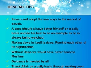 GENERAL TIPS


 Search and adopt the new ways in the market of
  dawah.
 A daee should always better himself on a daily
  basis and do his best to be an example as he is
  always being watched.
 Making dawa in itself is dawa. Remind each other of
  its significance.
 Without Dawa we would have never become
  Muslims.
 Guidance is needed by all.
 Thank Allah on a daily basis through making even
 