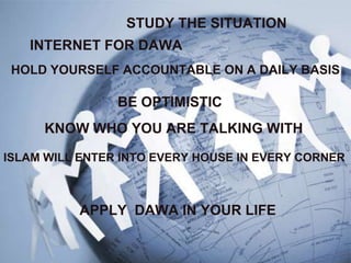 STUDY THE SITUATION
   INTERNET FOR DAWA
 HOLD YOURSELF ACCOUNTABLE ON A DAILY BASIS

                BE OPTIMISTIC
     KNOW WHO YOU ARE TALKING WITH

ISLAM WILL ENTER INTO EVERY HOUSE IN EVERY CORNER



          APPLY DAWA IN YOUR LIFE
 