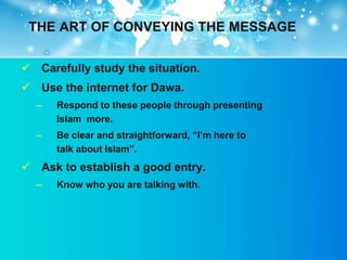 THE ART OF CONVEYING THE MESSAGE


 Carefully study the situation.
 Use the internet for Dawa.
  –   Respond to these people through presenting
      Islam more.
  –   Be clear and straightforward, “I‟m here to
      talk about Islam”.
 Ask to establish a good entry.
  –   Know who you are talking with.
 