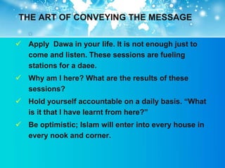 THE ART OF CONVEYING THE MESSAGE


 Apply Dawa in your life. It is not enough just to
  come and listen. These sessions are fueling
  stations for a daee.
 Why am I here? What are the results of these
  sessions?
 Hold yourself accountable on a daily basis. “What
  is it that I have learnt from here?”
 Be optimistic; Islam will enter into every house in
  every nook and corner.
 