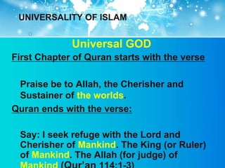 UNIVERSALITY OF ISLAM


             Universal GOD
First Chapter of Quran starts with the verse

 Praise be to Allah, the Cherisher and
 Sustainer of the worlds.
Quran ends with the verse:

 Say: I seek refuge with the Lord and
 Cherisher of Mankind. The King (or Ruler)
 of Mankind. The Allah (for judge) of
 