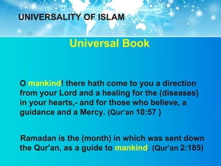 UNIVERSALITY OF ISLAM


             Universal Book


O mankind! there hath come to you a direction
from your Lord and a healing for the (diseases)
in your hearts,- and for those who believe, a
guidance and a Mercy. (Qur‟an 10:57 )


Ramadan is the (month) in which was sent down
the Qur'an, as a guide to mankind. (Qur‟an 2:185)
 