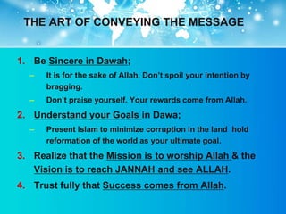 THE ART OF CONVEYING THE MESSAGE


1. Be Sincere in Dawah;
  –   It is for the sake of Allah. Don‟t spoil your intention by
      bragging.
  –   Don‟t praise yourself. Your rewards come from Allah.
2. Understand your Goals in Dawa;
  –   Present Islam to minimize corruption in the land hold
      reformation of the world as your ultimate goal.
3. Realize that the Mission is to worship Allah & the
   Vision is to reach JANNAH and see ALLAH.
4. Trust fully that Success comes from Allah.
 