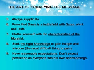 THE ART OF CONVEYING THE MESSAGE


5. Always supplicate .
6. Know that Dawa is a battlefield with Satan, shirk
   and kufr.
7. Clothe yourself with the characteristics of the
   Mujahid;
8.   Seek the right knowledge to gain insight and
     wisdom (the most difficult thing to gain).
9.   Have reasonable expectations. Don‟t expect
     perfection as everyone has his own shortcomings.
 