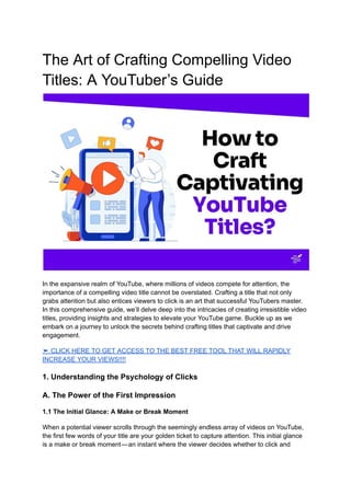 The Art of Crafting Compelling Video
Titles: A YouTuber’s Guide
In the expansive realm of YouTube, where millions of videos compete for attention, the
importance of a compelling video title cannot be overstated. Crafting a title that not only
grabs attention but also entices viewers to click is an art that successful YouTubers master.
In this comprehensive guide, we’ll delve deep into the intricacies of creating irresistible video
titles, providing insights and strategies to elevate your YouTube game. Buckle up as we
embark on a journey to unlock the secrets behind crafting titles that captivate and drive
engagement.
➤ CLICK HERE TO GET ACCESS TO THE BEST FREE TOOL THAT WILL RAPIDLY
INCREASE YOUR VIEWS!!!!
1. Understanding the Psychology of Clicks
A. The Power of the First Impression
1.1 The Initial Glance: A Make or Break Moment
When a potential viewer scrolls through the seemingly endless array of videos on YouTube,
the first few words of your title are your golden ticket to capture attention. This initial glance
is a make or break moment—an instant where the viewer decides whether to click and
 