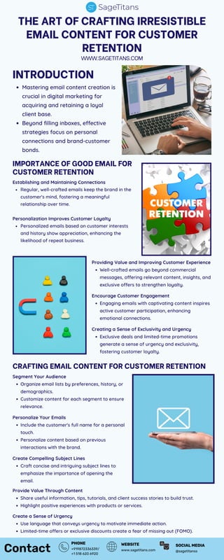 Contact +919872336339/
+1 518 620 6920
PHONE
www.sagetitans.com
WEBSITE
THE ART OF CRAFTING IRRESISTIBLE
EMAIL CONTENT FOR CUSTOMER
RETENTION
WWW.SAGETITANS.COM
INTRODUCTION
Mastering email content creation is
crucial in digital marketing for
acquiring and retaining a loyal
client base.
Beyond filling inboxes, effective
strategies focus on personal
connections and brand-customer
bonds.
IMPORTANCE OF GOOD EMAIL FOR
CUSTOMER RETENTION
Establishing and Maintaining Connections
Regular, well-crafted emails keep the brand in the
customer's mind, fostering a meaningful
relationship over time.
Personalization Improves Customer Loyalty
Personalized emails based on customer interests
and history show appreciation, enhancing the
likelihood of repeat business.
Providing Value and Improving Customer Experience
Well-crafted emails go beyond commercial
messages, offering relevant content, insights, and
exclusive offers to strengthen loyalty.
Encourage Customer Engagement
Engaging emails with captivating content inspires
active customer participation, enhancing
emotional connections.
Creating a Sense of Exclusivity and Urgency
Exclusive deals and limited-time promotions
generate a sense of urgency and exclusivity,
fostering customer loyalty.
CRAFTING EMAIL CONTENT FOR CUSTOMER RETENTION
Segment Your Audience
Organize email lists by preferences, history, or
demographics.
Customize content for each segment to ensure
relevance.
Personalize Your Emails
Include the customer's full name for a personal
touch.
Personalize content based on previous
interactions with the brand.
Create Compelling Subject Lines
Craft concise and intriguing subject lines to
emphasize the importance of opening the
email.
Provide Value Through Content
Share useful information, tips, tutorials, and client success stories to build trust.
Highlight positive experiences with products or services.
Create a Sense of Urgency
Use language that conveys urgency to motivate immediate action.
Limited-time offers or exclusive discounts create a fear of missing out (FOMO).
@sagetitanss
SOCIAL MEDIA
 