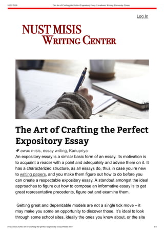 10/11/2019 The Art of Crafting the Perfect Expository Essay | Academic Writing University Center
awuc.misis.ru/the-art-of-crafting-the-perfect-expository-essay/#more-3337 1/5
The Art of Crafting the Perfect
Expository Essay
awuc misis, essay writing, Kanupriya
An expository essay is a similar basic form of an essay. Its motivation is
to acquaint a reader with a point and adequately and advise them on it. It
has a characterized structure, as all essays do, thus in case you’re new
to writing papers, and you make them figure out how to do before you
can create a respectable expository essay. A standout amongst the ideal
approaches to figure out how to compose an informative essay is to get
great representative precedents, figure out and examine them.
Getting great and dependable models are not a single tick move – it
may make you some an opportunity to discover those. It’s ideal to look
through some school sites, ideally the ones you know about, or the site
Log In
NUST MISIS
        Writing Center

 
