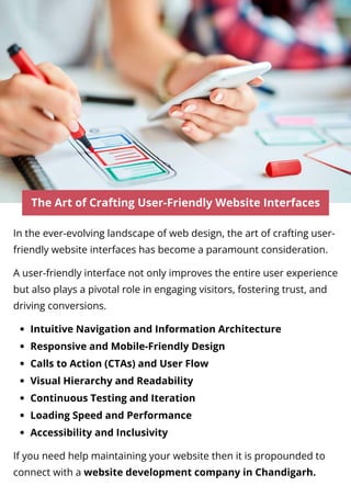 The Art of Crafting User-Friendly Website Interfaces
In the ever-evolving landscape of web design, the art of crafting user-
friendly website interfaces has become a paramount consideration.
A user-friendly interface not only improves the entire user experience
but also plays a pivotal role in engaging visitors, fostering trust, and
driving conversions.
Intuitive Navigation and Information Architecture
Responsive and Mobile-Friendly Design
Calls to Action (CTAs) and User Flow
Visual Hierarchy and Readability
Continuous Testing and Iteration
Loading Speed and Performance
Accessibility and Inclusivity
If you need help maintaining your website then it is propounded to
connect with a website development company in Chandigarh.
 