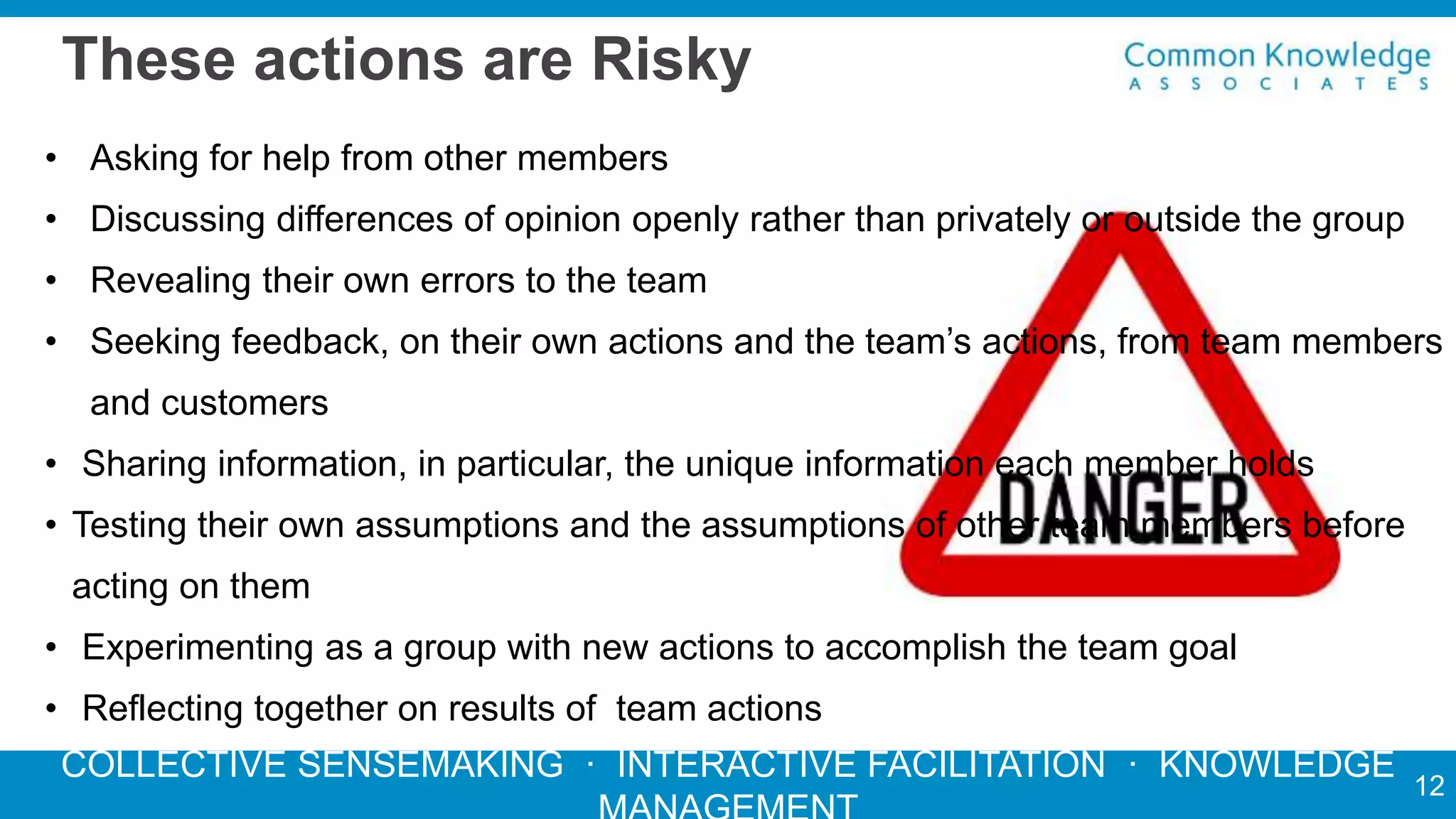 COLLECTIVE SENSEMAKING · INTERACTIVE FACILITATION · KNOWLEDGE
These actions are Risky
• Asking for help from other members
• Discussing differences of opinion openly rather than privately or outside the group
• Revealing their own errors to the team
• Seeking feedback, on their own actions and the team’s actions, from team members
and customers
• Sharing information, in particular, the unique information each member holds
• Testing their own assumptions and the assumptions of other team members before
acting on them
• Experimenting as a group with new actions to accomplish the team goal
• Reflecting together on results of team actions
12
 