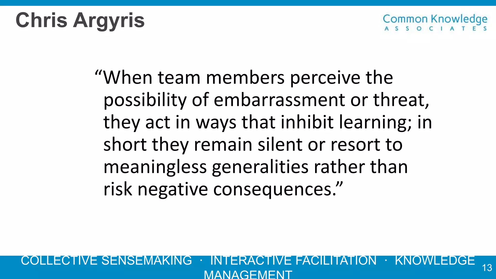 COLLECTIVE SENSEMAKING · INTERACTIVE FACILITATION · KNOWLEDGE
Chris Argyris
“When team members perceive the
possibility of embarrassment or threat,
they act in ways that inhibit learning; in
short they remain silent or resort to
meaningless generalities rather than
risk negative consequences.”
13
 