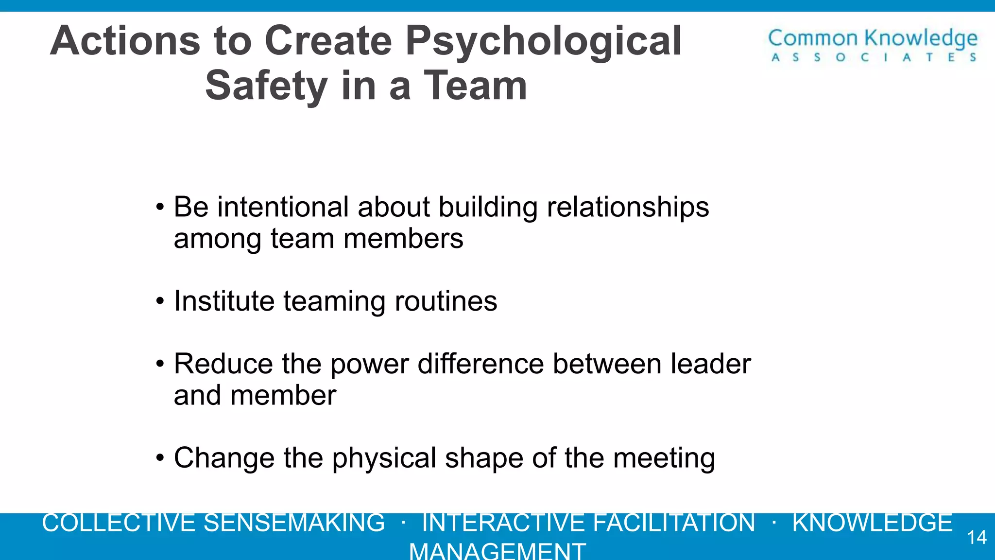 COLLECTIVE SENSEMAKING · INTERACTIVE FACILITATION · KNOWLEDGE
Actions to Create Psychological
Safety in a Team
14
• Be intentional about building relationships
among team members
• Institute teaming routines
• Reduce the power difference between leader
and member
• Change the physical shape of the meeting
 