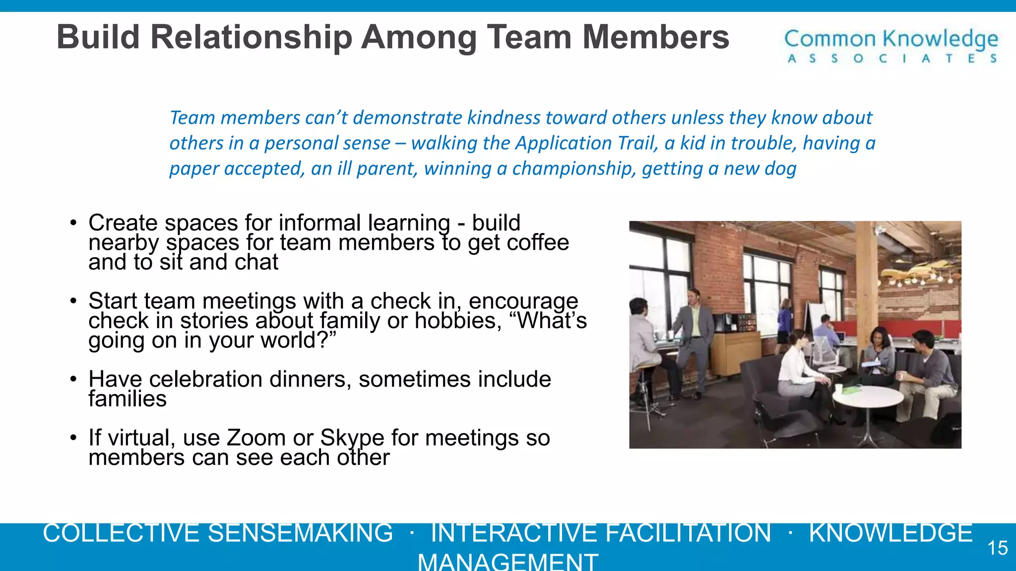 COLLECTIVE SENSEMAKING · INTERACTIVE FACILITATION · KNOWLEDGE
Build Relationship Among Team Members
• Create spaces for informal learning - build
nearby spaces for team members to get coffee
and to sit and chat
• Start team meetings with a check in, encourage
check in stories about family or hobbies, “What’s
going on in your world?”
• Have celebration dinners, sometimes include
families
• If virtual, use Zoom or Skype for meetings so
members can see each other
Team members can’t demonstrate kindness toward others unless they know about
others in a personal sense – walking the Application Trail, a kid in trouble, having a
paper accepted, an ill parent, winning a championship, getting a new dog
15
 