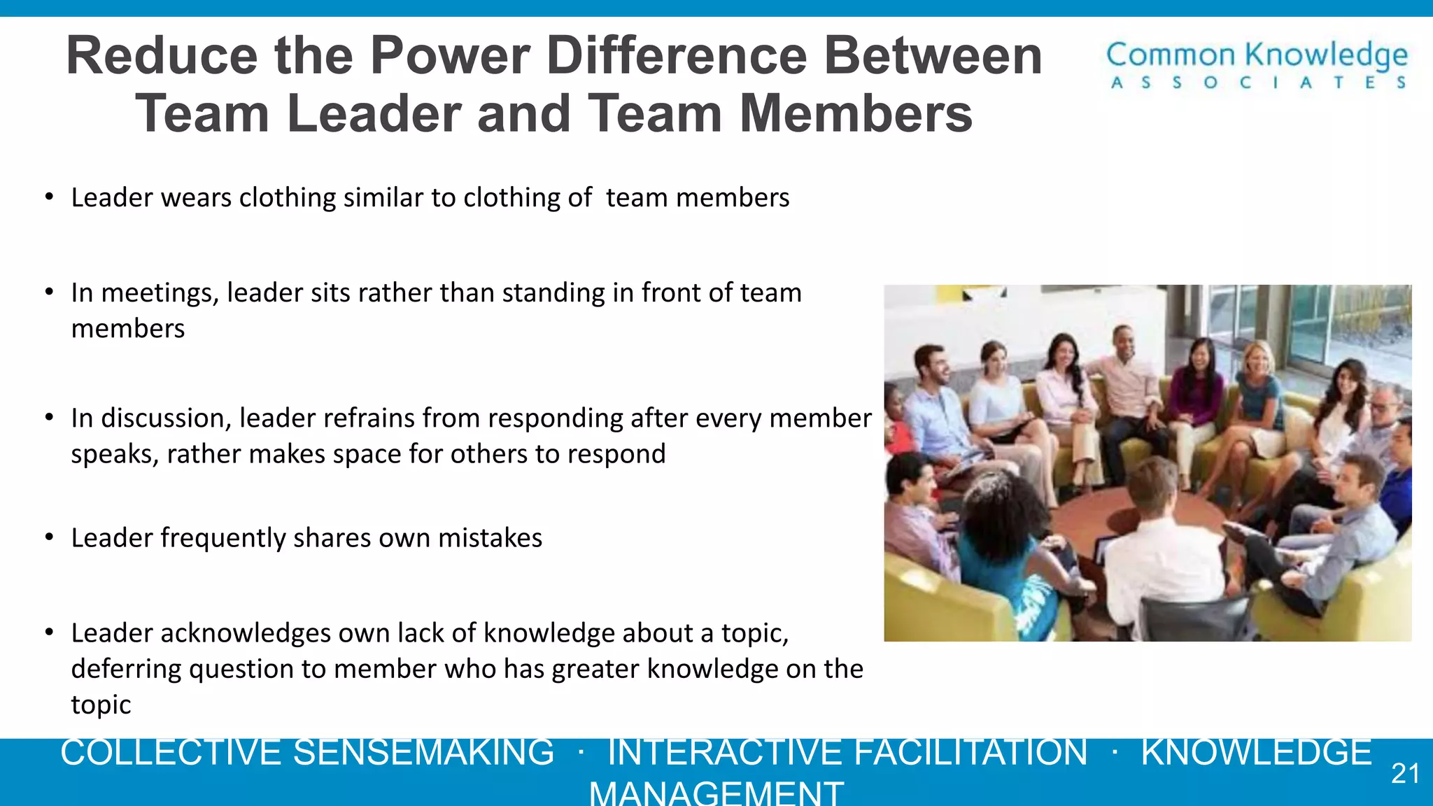 COLLECTIVE SENSEMAKING · INTERACTIVE FACILITATION · KNOWLEDGE
Reduce the Power Difference Between
Team Leader and Team Members
• Leader wears clothing similar to clothing of team members
• In meetings, leader sits rather than standing in front of team
members
• In discussion, leader refrains from responding after every member
speaks, rather makes space for others to respond
• Leader frequently shares own mistakes
• Leader acknowledges own lack of knowledge about a topic,
deferring question to member who has greater knowledge on the
topic
21
 