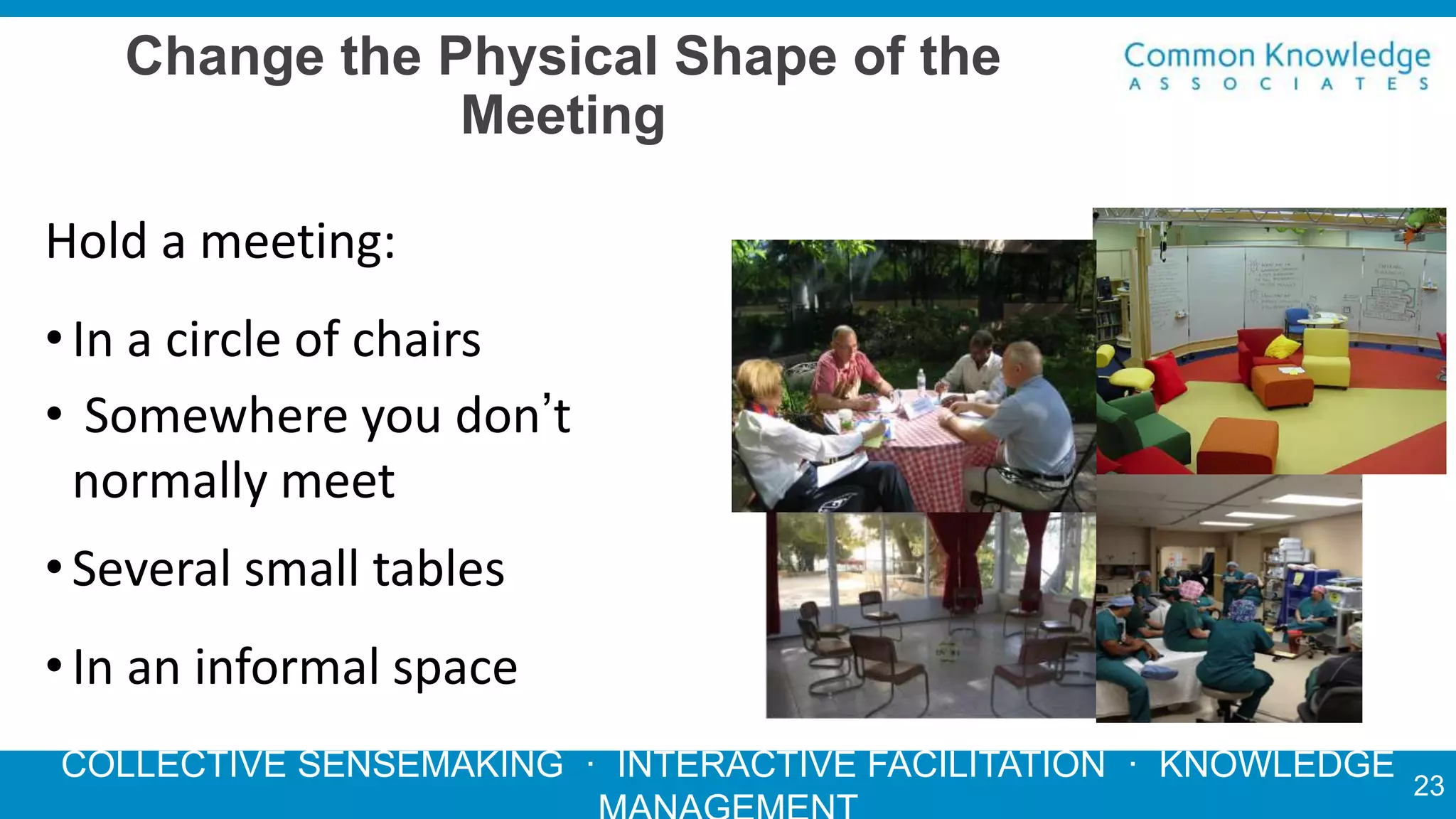 COLLECTIVE SENSEMAKING · INTERACTIVE FACILITATION · KNOWLEDGE
Change the Physical Shape of the
Meeting
Hold a meeting:
•In a circle of chairs
• Somewhere you don’t
normally meet
•Several small tables
•In an informal space
23
 