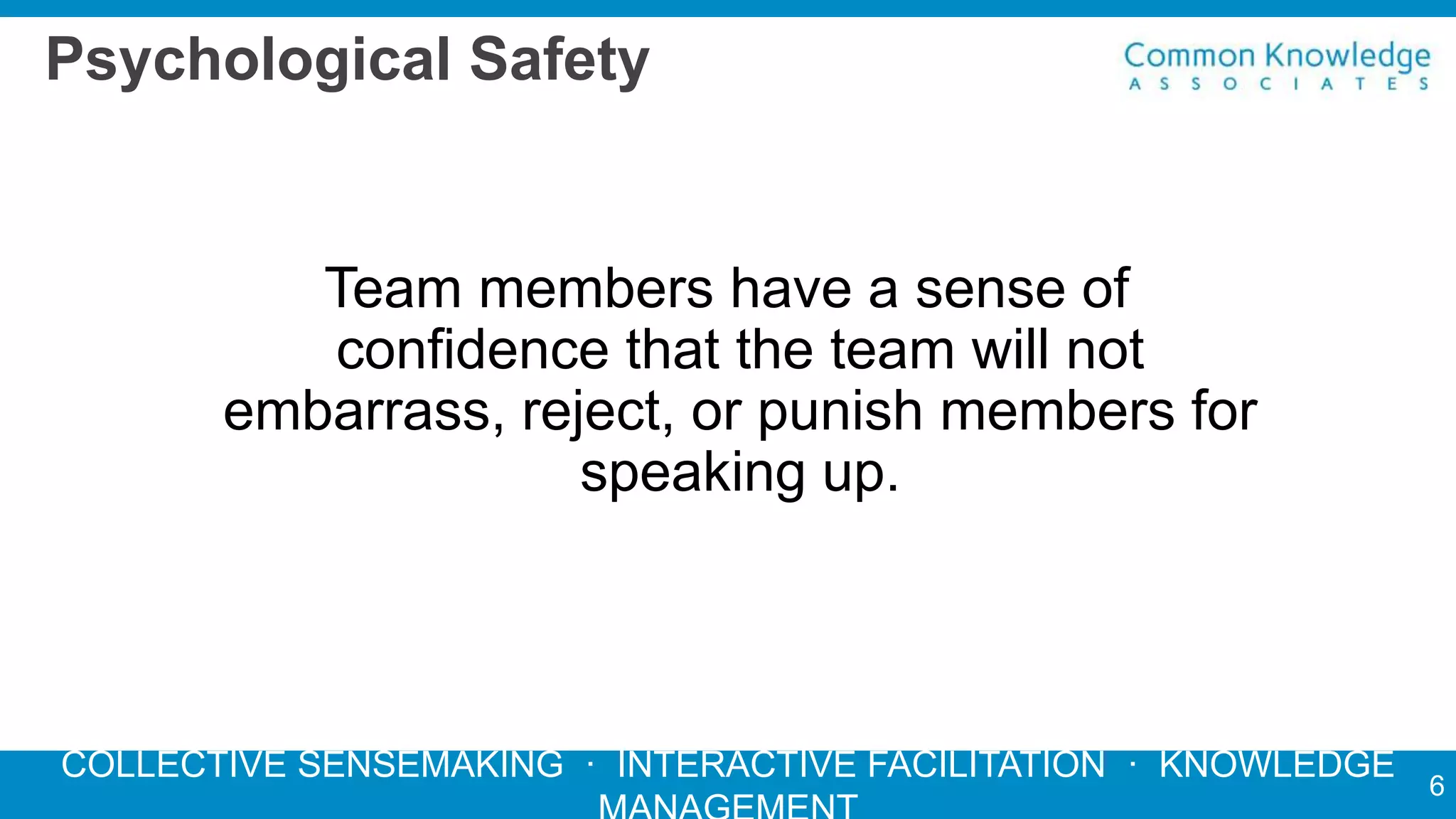 COLLECTIVE SENSEMAKING · INTERACTIVE FACILITATION · KNOWLEDGE
Psychological Safety
Team members have a sense of
confidence that the team will not
embarrass, reject, or punish members for
speaking up.
6
 