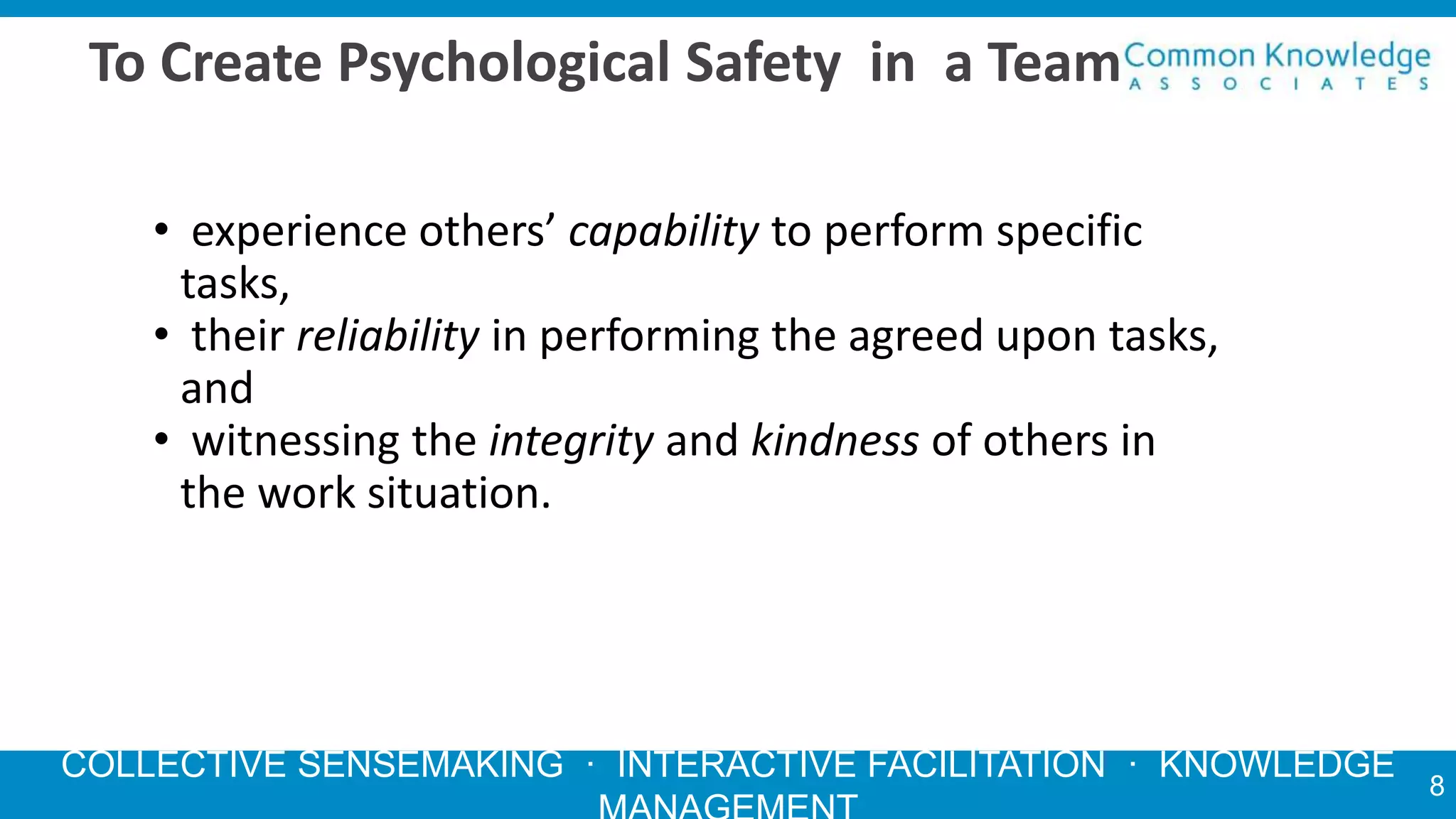 COLLECTIVE SENSEMAKING · INTERACTIVE FACILITATION · KNOWLEDGE
To Create Psychological Safety in a Team
• experience others’ capability to perform specific
tasks,
• their reliability in performing the agreed upon tasks,
and
• witnessing the integrity and kindness of others in
the work situation.
8
 