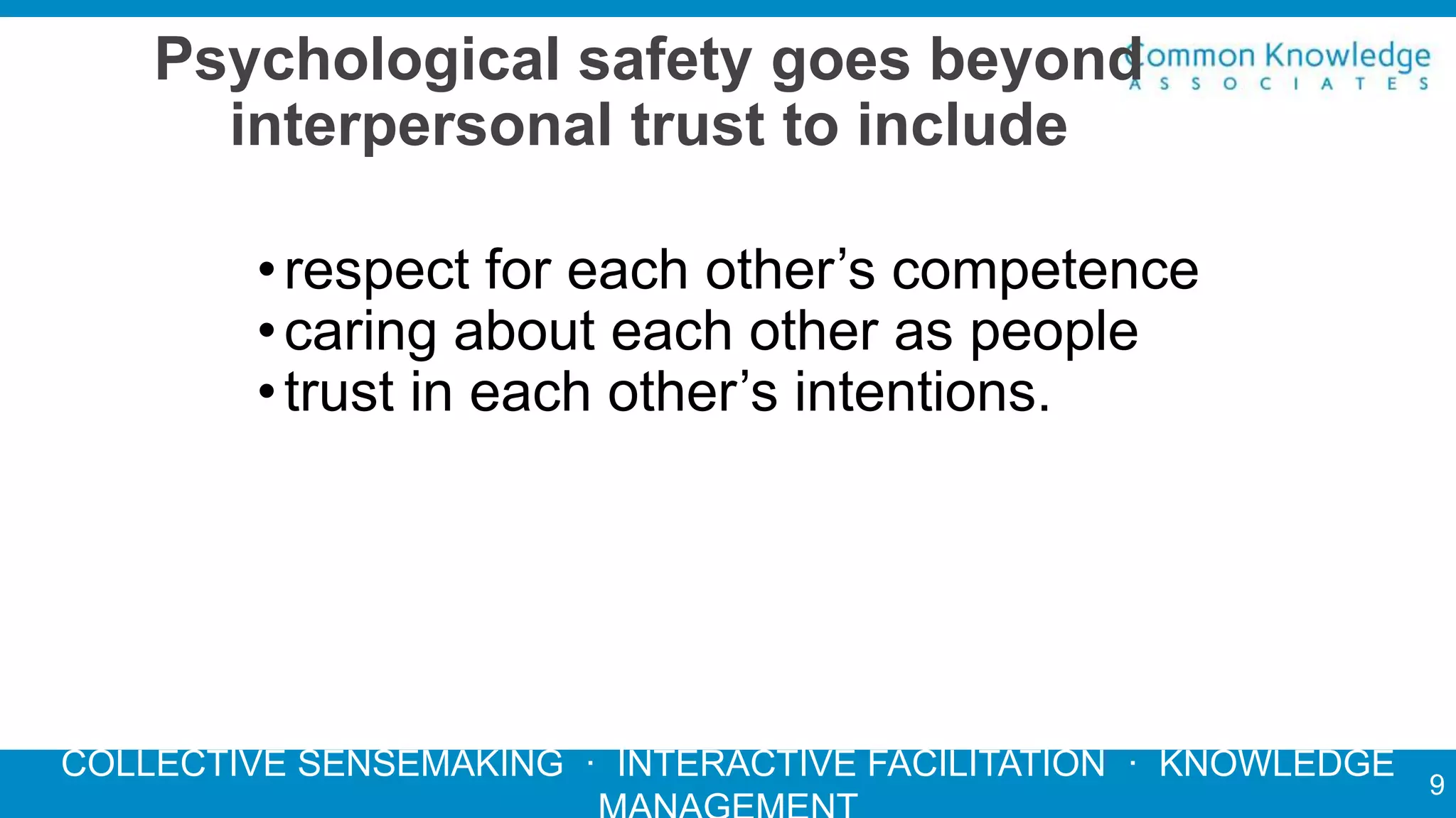 COLLECTIVE SENSEMAKING · INTERACTIVE FACILITATION · KNOWLEDGE
Psychological safety goes beyond
interpersonal trust to include
•respect for each other’s competence
•caring about each other as people
•trust in each other’s intentions.
9
 