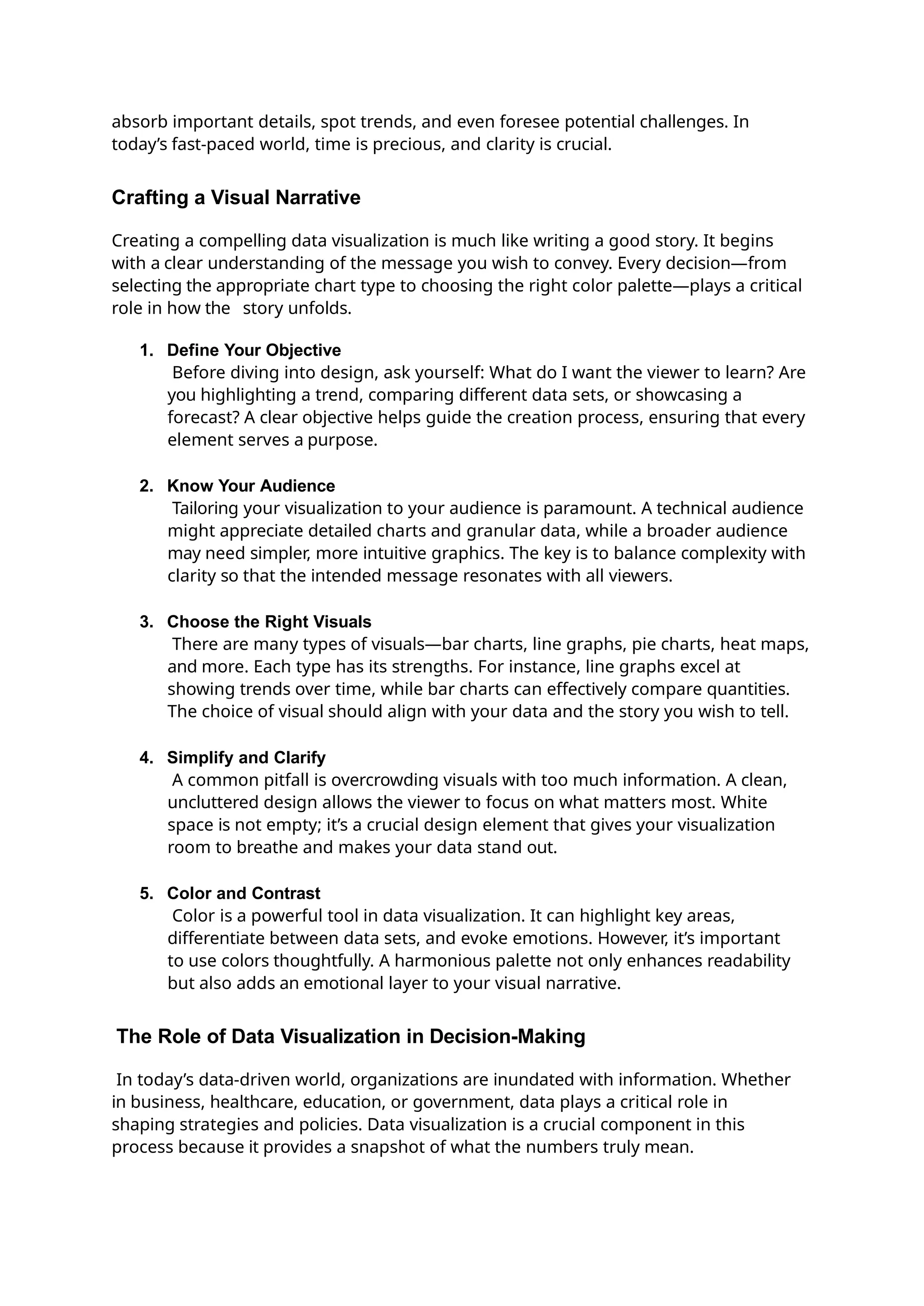 absorb important details, spot trends, and even foresee potential challenges. In
today’s fast-paced world, time is precious, and clarity is crucial.
Crafting a Visual Narrative
Creating a compelling data visualization is much like writing a good story. It begins
with a clear understanding of the message you wish to convey. Every decision—from
selecting the appropriate chart type to choosing the right color palette—plays a critical
role in how the story unfolds.
1. Define Your Objective
Before diving into design, ask yourself: What do I want the viewer to learn? Are
you highlighting a trend, comparing different data sets, or showcasing a
forecast? A clear objective helps guide the creation process, ensuring that every
element serves a purpose.
2. Know Your Audience
Tailoring your visualization to your audience is paramount. A technical audience
might appreciate detailed charts and granular data, while a broader audience
may need simpler, more intuitive graphics. The key is to balance complexity with
clarity so that the intended message resonates with all viewers.
3. Choose the Right Visuals
There are many types of visuals—bar charts, line graphs, pie charts, heat maps,
and more. Each type has its strengths. For instance, line graphs excel at
showing trends over time, while bar charts can effectively compare quantities.
The choice of visual should align with your data and the story you wish to tell.
4. Simplify and Clarify
A common pitfall is overcrowding visuals with too much information. A clean,
uncluttered design allows the viewer to focus on what matters most. White
space is not empty; it’s a crucial design element that gives your visualization
room to breathe and makes your data stand out.
5. Color and Contrast
Color is a powerful tool in data visualization. It can highlight key areas,
differentiate between data sets, and evoke emotions. However, it’s important
to use colors thoughtfully. A harmonious palette not only enhances readability
but also adds an emotional layer to your visual narrative.
The Role of Data Visualization in Decision-Making
In today’s data-driven world, organizations are inundated with information. Whether
in business, healthcare, education, or government, data plays a critical role in
shaping strategies and policies. Data visualization is a crucial component in this
process because it provides a snapshot of what the numbers truly mean.
 
