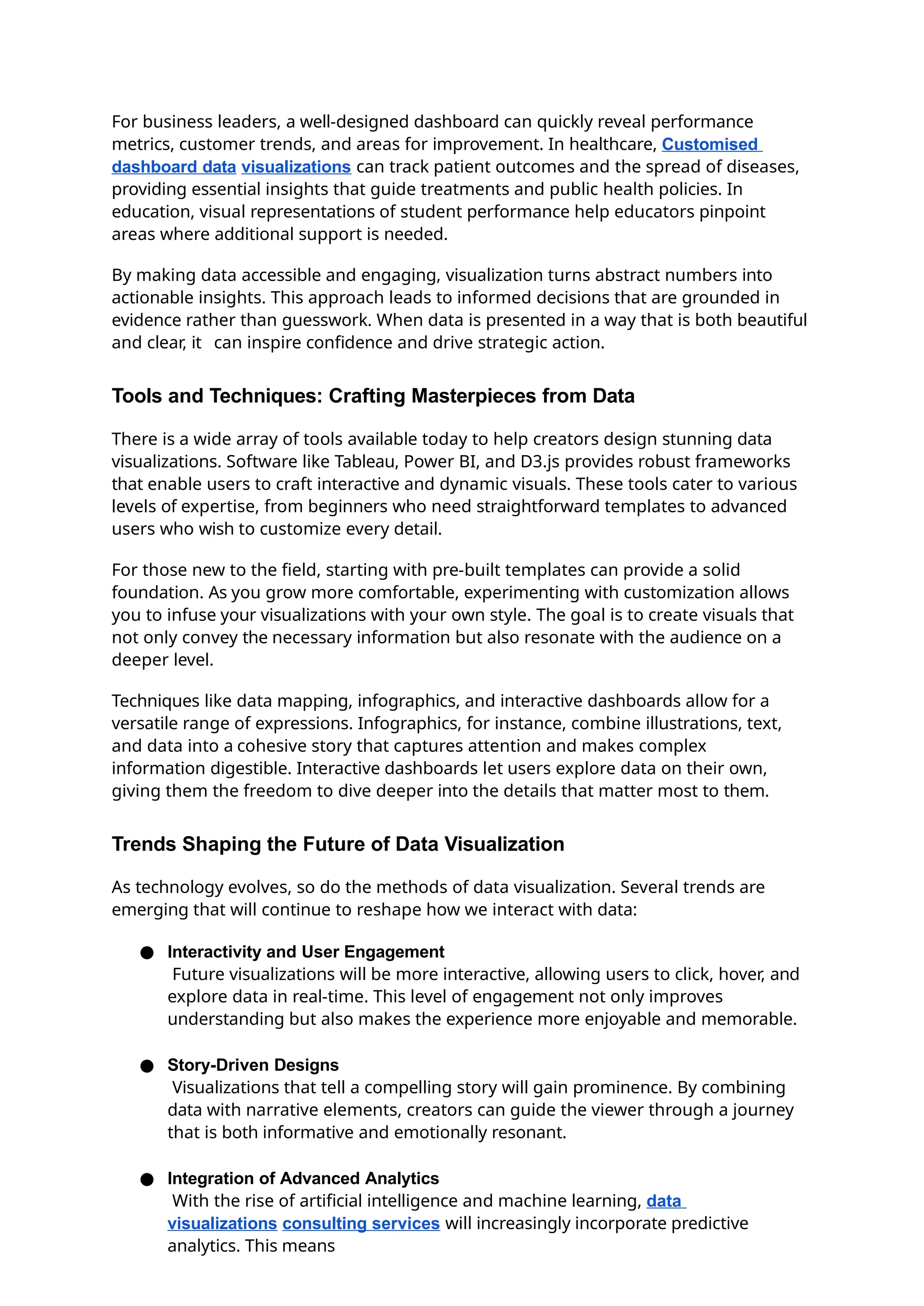 For business leaders, a well-designed dashboard can quickly reveal performance
metrics, customer trends, and areas for improvement. In healthcare, Customised
dashboard data visualizations can track patient outcomes and the spread of diseases,
providing essential insights that guide treatments and public health policies. In
education, visual representations of student performance help educators pinpoint
areas where additional support is needed.
By making data accessible and engaging, visualization turns abstract numbers into
actionable insights. This approach leads to informed decisions that are grounded in
evidence rather than guesswork. When data is presented in a way that is both beautiful
and clear, it can inspire confidence and drive strategic action.
Tools and Techniques: Crafting Masterpieces from Data
There is a wide array of tools available today to help creators design stunning data
visualizations. Software like Tableau, Power BI, and D3.js provides robust frameworks
that enable users to craft interactive and dynamic visuals. These tools cater to various
levels of expertise, from beginners who need straightforward templates to advanced
users who wish to customize every detail.
For those new to the field, starting with pre-built templates can provide a solid
foundation. As you grow more comfortable, experimenting with customization allows
you to infuse your visualizations with your own style. The goal is to create visuals that
not only convey the necessary information but also resonate with the audience on a
deeper level.
Techniques like data mapping, infographics, and interactive dashboards allow for a
versatile range of expressions. Infographics, for instance, combine illustrations, text,
and data into a cohesive story that captures attention and makes complex
information digestible. Interactive dashboards let users explore data on their own,
giving them the freedom to dive deeper into the details that matter most to them.
Trends Shaping the Future of Data Visualization
As technology evolves, so do the methods of data visualization. Several trends are
emerging that will continue to reshape how we interact with data:
● Interactivity and User Engagement
Future visualizations will be more interactive, allowing users to click, hover, and
explore data in real-time. This level of engagement not only improves
understanding but also makes the experience more enjoyable and memorable.
● Story-Driven Designs
Visualizations that tell a compelling story will gain prominence. By combining
data with narrative elements, creators can guide the viewer through a journey
that is both informative and emotionally resonant.
● Integration of Advanced Analytics
With the rise of artificial intelligence and machine learning, data
visualizations consulting services will increasingly incorporate predictive
analytics. This means
 
