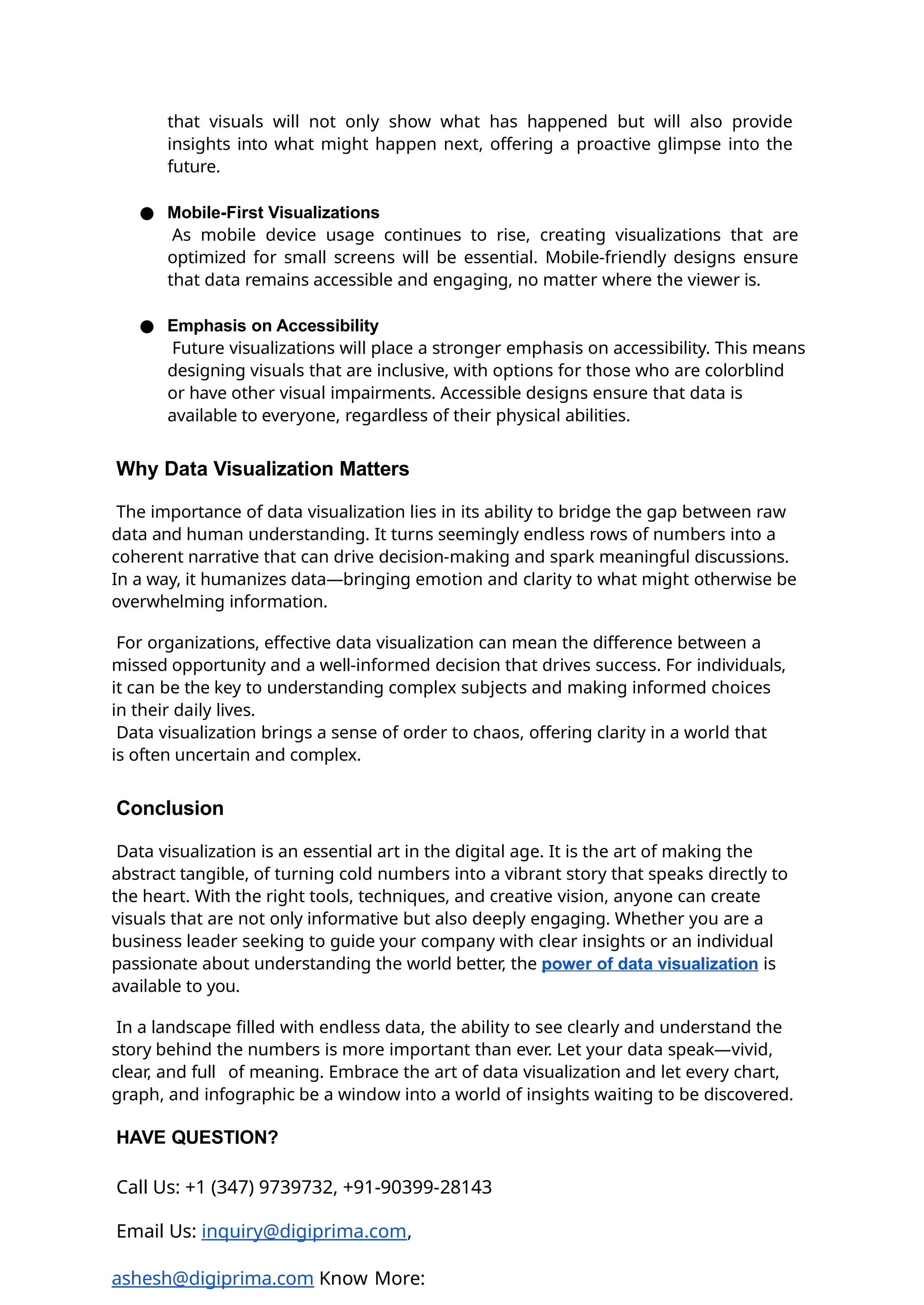 that visuals will not only show what has happened but will also provide
insights into what might happen next, offering a proactive glimpse into the
future.
● Mobile-First Visualizations
As mobile device usage continues to rise, creating visualizations that are
optimized for small screens will be essential. Mobile-friendly designs ensure
that data remains accessible and engaging, no matter where the viewer is.
● Emphasis on Accessibility
Future visualizations will place a stronger emphasis on accessibility. This means
designing visuals that are inclusive, with options for those who are colorblind
or have other visual impairments. Accessible designs ensure that data is
available to everyone, regardless of their physical abilities.
Why Data Visualization Matters
The importance of data visualization lies in its ability to bridge the gap between raw
data and human understanding. It turns seemingly endless rows of numbers into a
coherent narrative that can drive decision-making and spark meaningful discussions.
In a way, it humanizes data—bringing emotion and clarity to what might otherwise be
overwhelming information.
For organizations, effective data visualization can mean the difference between a
missed opportunity and a well-informed decision that drives success. For individuals,
it can be the key to understanding complex subjects and making informed choices
in their daily lives.
Data visualization brings a sense of order to chaos, offering clarity in a world that
is often uncertain and complex.
Conclusion
Data visualization is an essential art in the digital age. It is the art of making the
abstract tangible, of turning cold numbers into a vibrant story that speaks directly to
the heart. With the right tools, techniques, and creative vision, anyone can create
visuals that are not only informative but also deeply engaging. Whether you are a
business leader seeking to guide your company with clear insights or an individual
passionate about understanding the world better, the power of data visualization is
available to you.
In a landscape filled with endless data, the ability to see clearly and understand the
story behind the numbers is more important than ever. Let your data speak—vivid,
clear, and full of meaning. Embrace the art of data visualization and let every chart,
graph, and infographic be a window into a world of insights waiting to be discovered.
HAVE QUESTION?
Call Us: +1 (347) 9739732, +91-90399-28143
Email Us: inquiry@digiprima.com,
ashesh@digiprima.com Know More:
 