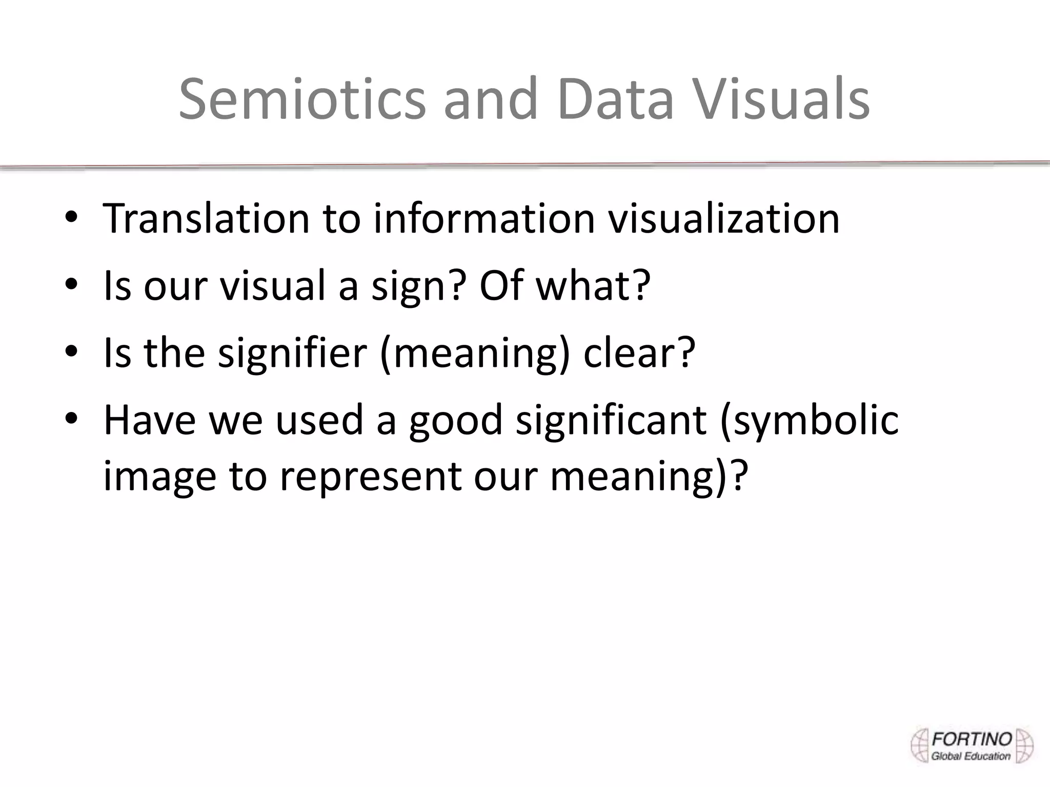 Semiotics and Data Visuals
• Translation to information visualization
• Is our visual a sign? Of what?
• Is the signifier (meaning) clear?
• Have we used a good significant (symbolic
image to represent our meaning)?
 
