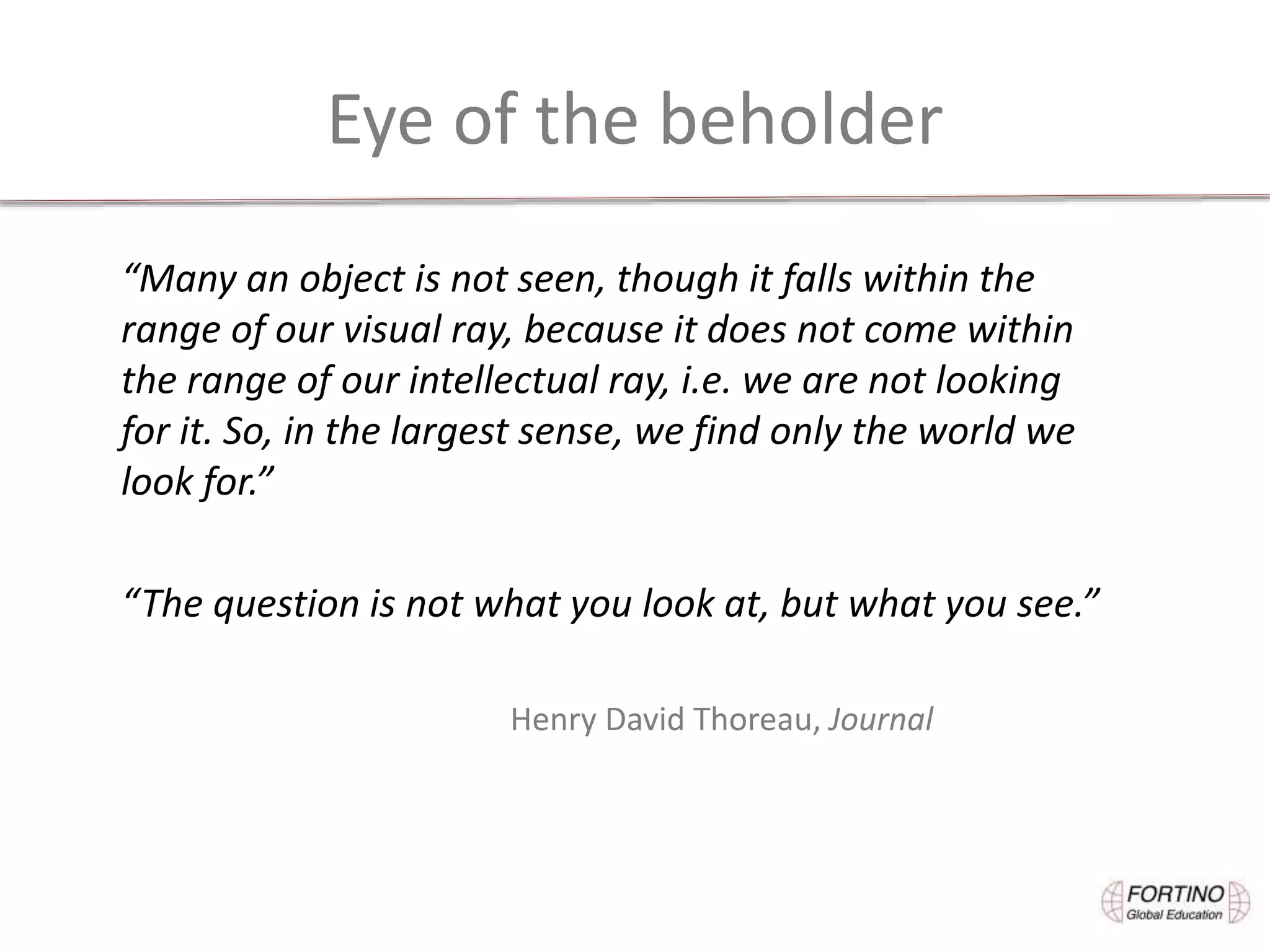 Eye of the beholder
“Many an object is not seen, though it falls within the
range of our visual ray, because it does not come within
the range of our intellectual ray, i.e. we are not looking
for it. So, in the largest sense, we find only the world we
look for.”
“The question is not what you look at, but what you see.”
Henry David Thoreau, Journal
 