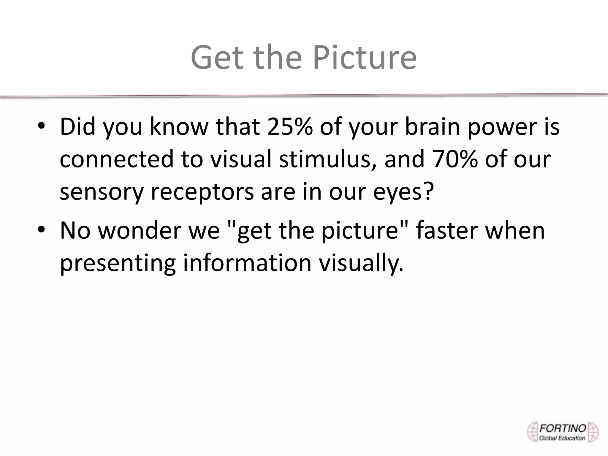 Get the Picture
• Did you know that 25% of your brain power is
connected to visual stimulus, and 70% of our
sensory receptors are in our eyes?
• No wonder we "get the picture" faster when
presenting information visually.
 