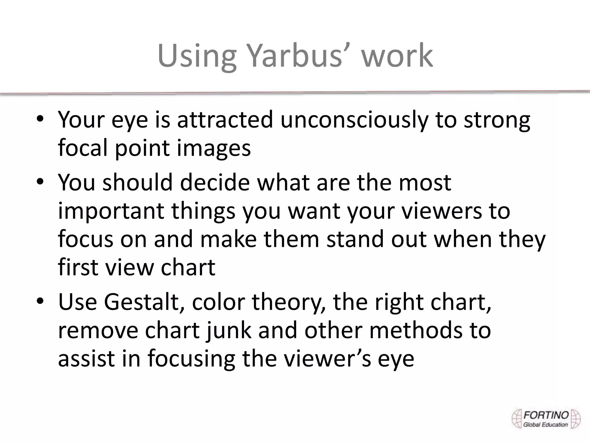 Using Yarbus’ work
• Your eye is attracted unconsciously to strong
focal point images
• You should decide what are the most
important things you want your viewers to
focus on and make them stand out when they
first view chart
• Use Gestalt, color theory, the right chart,
remove chart junk and other methods to
assist in focusing the viewer’s eye
 
