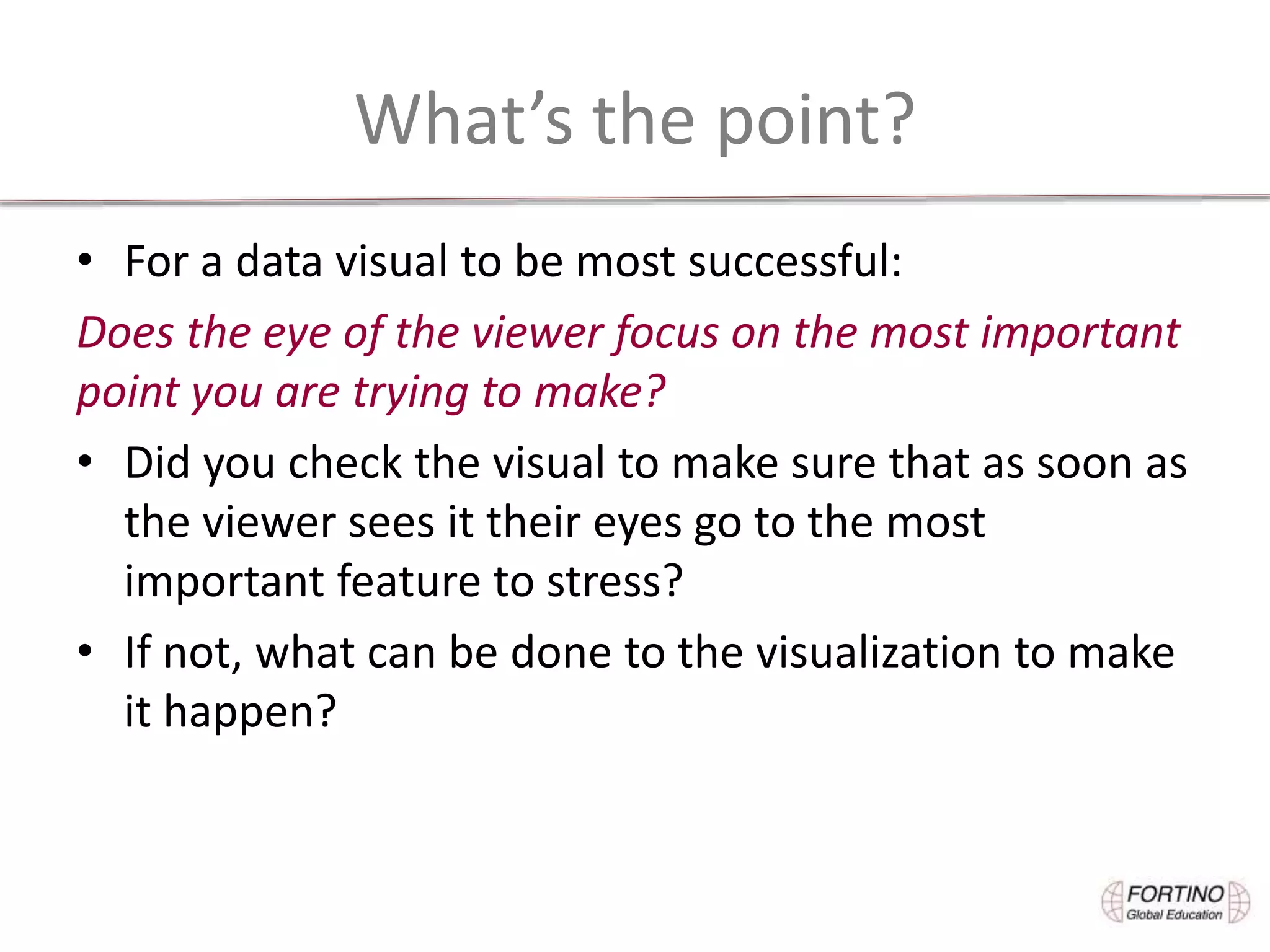 What’s the point?
• For a data visual to be most successful:
Does the eye of the viewer focus on the most important
point you are trying to make?
• Did you check the visual to make sure that as soon as
the viewer sees it their eyes go to the most
important feature to stress?
• If not, what can be done to the visualization to make
it happen?
 
