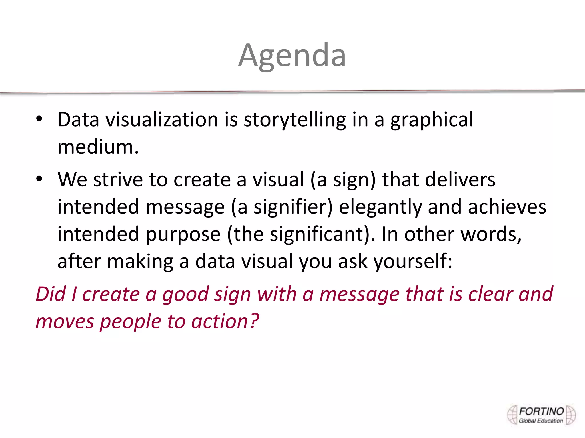 Agenda
• Data visualization is storytelling in a graphical
medium.
• We strive to create a visual (a sign) that delivers
intended message (a signifier) elegantly and achieves
intended purpose (the significant). In other words,
after making a data visual you ask yourself:
Did I create a good sign with a message that is clear and
moves people to action?
 
