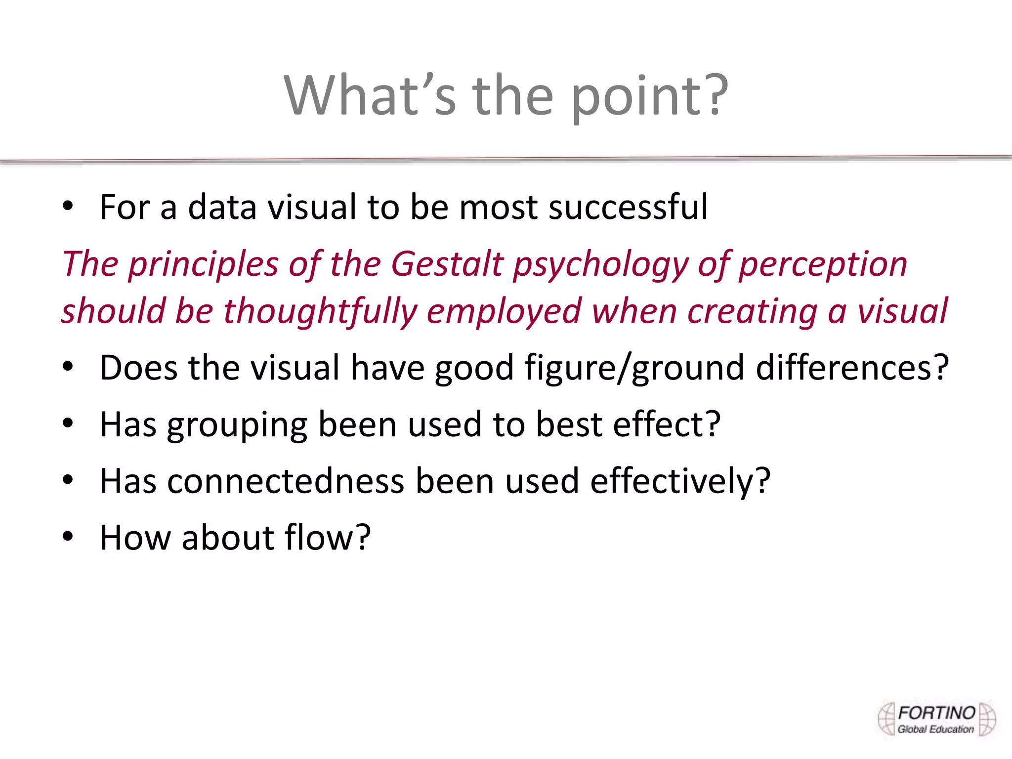 What’s the point?
• For a data visual to be most successful
The principles of the Gestalt psychology of perception
should be thoughtfully employed when creating a visual
• Does the visual have good figure/ground differences?
• Has grouping been used to best effect?
• Has connectedness been used effectively?
• How about flow?
 