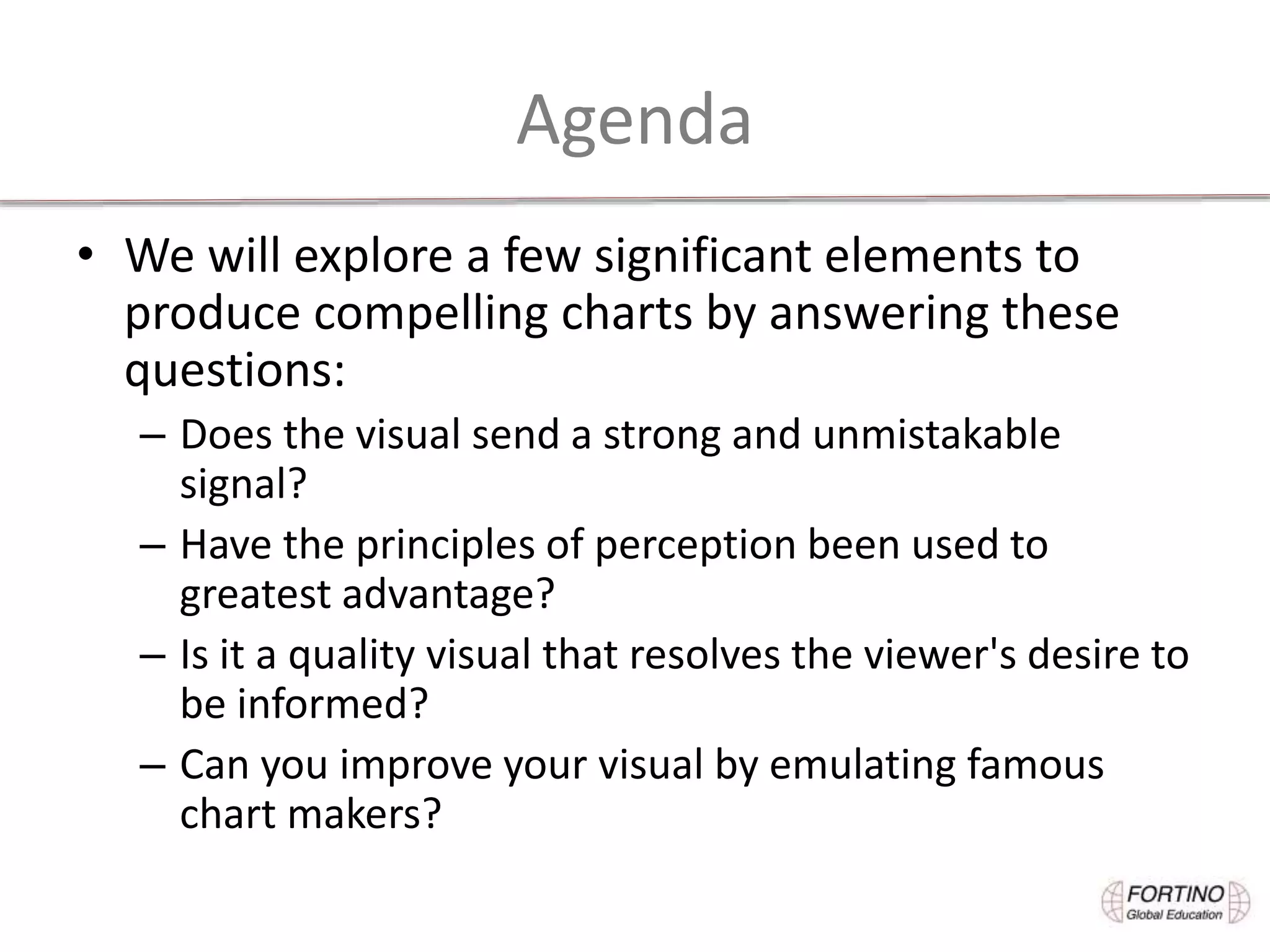 Agenda
• We will explore a few significant elements to
produce compelling charts by answering these
questions:
– Does the visual send a strong and unmistakable
signal?
– Have the principles of perception been used to
greatest advantage?
– Is it a quality visual that resolves the viewer's desire to
be informed?
– Can you improve your visual by emulating famous
chart makers?
 